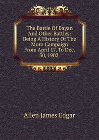 The Battle Of Bayan And Other Battles: Being A History Of The Moro Campaign From April 17, To Dec. 30, 1902 .