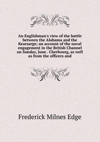 An Englishman's view of the battle between the Alabama and the Kearsarge; an account of the naval engagement in the British Channel on Sunday, June . Cherbourg, as well as from the officers and