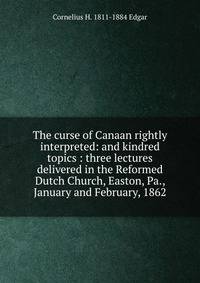 The curse of Canaan rightly interpreted: and kindred topics : three lectures delivered in the Reformed Dutch Church, Easton, Pa., January and February, 1862