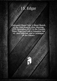 Liverpool Chess Club: A Short Sketch of the Club from Its First Meeting, 12Th December, 1837, to the Present Time; Together with a Complete List of . and Officials, and a Catalogue of the Library