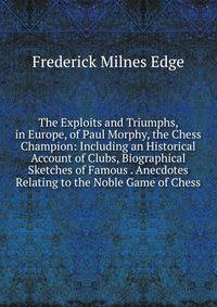 The Exploits and Triumphs, in Europe, of Paul Morphy, the Chess Champion: Including an Historical Account of Clubs, Biographical Sketches of Famous . Anecdotes Relating to the Noble Game of Chess