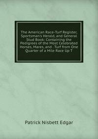 The American Race-Turf Register, Sportsman's Herald, and General Stud Book: Containing the Pedigrees of the Most Celebrated Horses, Mares, and . Turf from One Quarter of a Mile Race Up T