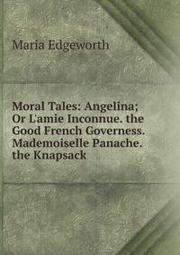 Moral Tales: Angelina; Or L'amie Inconnue. the Good French Governess. Mademoiselle Panache. the Knapsack