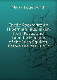 Castle Rackrent;: An Hibernian Tale. Taken from Facts, and from the Manners of the Irish Squires, Before the Year 1782
