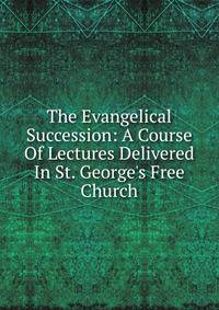 The Evangelical Succession: A Course Of Lectures Delivered In St. George's Free Church