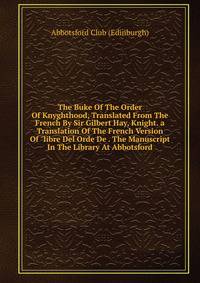 The Buke Of The Order Of Knyghthood, Translated From The French By Sir Gilbert Hay, Knight. a Translation Of The French Version Of "libre Del Orde De . The Manuscript In The Library At Abbotsford
