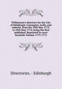 Williamson's directory for the City of Edinburgh, Canongate, Leith, and suburbs, from the 25th May 1773, to 25th May 1774, being the first published. Reprinted in exact facsimile Volume 1773-1774