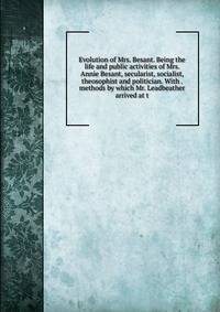 Evolution of Mrs. Besant. Being the life and public activities of Mrs. Annie Besant, secularist, socialist, theosophist and politician. With . methods by which Mr. Leadbeather arrived at t