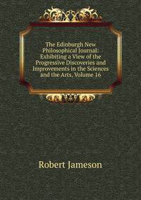 The Edinburgh New Philosophical Journal: Exhibiting a View of the Progressive Discoveries and Improvements in the Sciences and the Arts, Volume 16