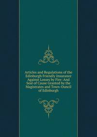 Articles and Regulations of the Edinburgh Friendly Insurance Against Losses by Fire: And Seal of Cause Granted by the Magistrates and Town-Ouncil of Edinburgh
