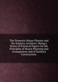 The Domestic House Planner and the Sanitary Architect: Being a Series of Practical Papers On the Principles of House Planning and Arrangement and of Sanitary Construction .