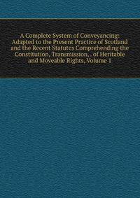 A Complete System of Conveyancing: Adapted to the Present Practice of Scotland and the Recent Statutes Comprehending the Constitution, Transmission, . of Heritable and Moveable Rights, Volume 1