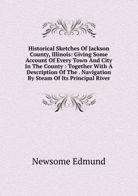 Historical Sketches Of Jackson County, Illinois: Giving Some Account Of Every Town And City In The County : Together With A Description Of The . Navigation By Steam Of Its Principal River