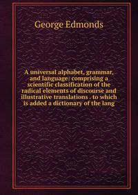 A universal alphabet, grammar, and language: comprising a scientific classification of the radical elements of discourse and illustrative translations . to which is added a dictionary of the lang