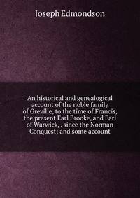 An historical and genealogical account of the noble family of Greville, to the time of Francis, the present Earl Brooke, and Earl of Warwick, . since the Norman Conquest; and some account