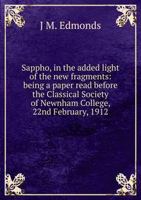 Sappho, in the added light of the new fragments: being a paper read before the Classical Society of Newnham College, 22nd February, 1912