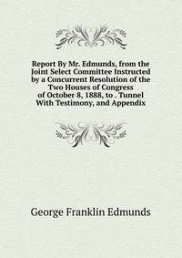 Report By Mr. Edmunds, from the Joint Select Committee Instructed by a Concurrent Resolution of the Two Houses of Congress of October 8, 1888, to . Tunnel With Testimony, and Appendix