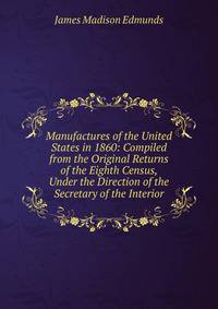 Manufactures of the United States in 1860: Compiled from the Original Returns of the Eighth Census, Under the Direction of the Secretary of the Interior