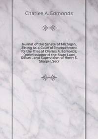 Journal of the Senate of Michigan, Sitting As a Court of Impeachment for the Trial of Charles A. Edmonds, Commissioner of the State Land Office: . and Supervision of Henry S. Sleeper, Secr