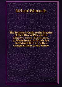 The Solicitor's Guide to the Practice of the Office of Pleas in His Majesty's Court of Exchequer, at Westminster: In Which Are Introduced Bills of . with a Compleat Index to the Whole