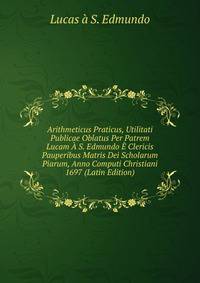 Arithmeticus Praticus, Utilitati Publicae Oblatus Per Patrem Lucam A S. Edmundo E Clericis Pauperibus Matris Dei Scholarum Piarum, Anno Computi Christiani 1697 (Latin Edition)