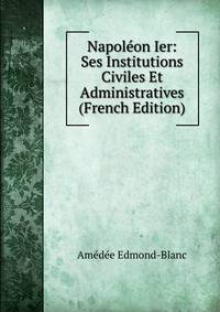 Napoleon Ier: Ses Institutions Civiles Et Administratives (French Edition)