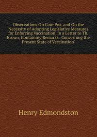 Observations On Cow-Pox, and On the Necessity of Adopting Legislative Measures for Enforcing Vaccination, in a Letter to Th. Brown, Containing Remarks . Concerning the Present State of Vaccination'.