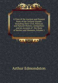 A View of the Ancient and Present State of the Zetland Islands: Including Their Civil, Political, and Natural History; Antiquities; and an Account of . the State of Society and Manners, Volume 1