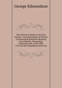 The Church in Rome in the First Century: An Examination of Various Controverted Questions Relating to Its History, Chronology, Literature and . in the Year 1913 On the Foundation of the Lat