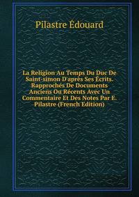 La Religion Au Temps Du Duc De Saint-simon D'apr?s Ses ?crits. Rapproch?s De Documents Anciens Ou R?cents Avec Un Commentaire Et Des Notes Par E. Pilastre (French Edition)