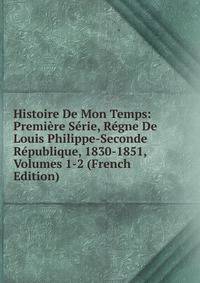 Histoire De Mon Temps: Premiere Serie, Regne De Louis Philippe-Seconde Republique, 1830-1851, Volumes 1-2 (French Edition)