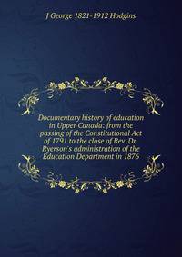 Documentary history of education in Upper Canada: from the passing of the Constitutional Act of 1791 to the close of Rev. Dr. Ryerson's administration of the Education Department in 1876