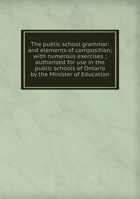 The public school grammar: and elements of composition; with numerous exercises ; authorized for use in the public schools of Ontario by the Minister of Education