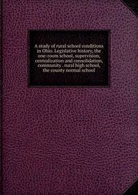A study of rural school conditions in Ohio. Legislative history, the one-room school, supervision, centralization and consolidation, community . rural high school, the county normal school