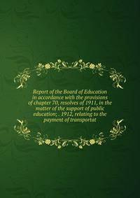 Report of the Board of Education in accordance with the provisions of chapter 70, resolves of 1911, in the matter of the support of public education; . 1912, relating to the payment of transportat