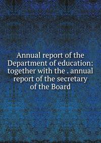 Annual report of the Department of education: together with the . annual report of the secretary of the Board