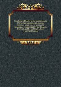 Catalogue of books in the departments of art, music, commerce, manual training, household science, and farming, recommended by the Ontario Dept. of . public and high school reference libraries