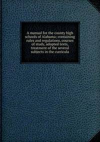 A manual for the county high schools of Alabama; containing rules and regulations, courses of study, adopted texts, treatment of the several subjects in the curricula
