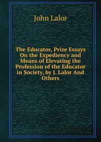 The Educator, Prize Essays On the Expediency and Means of Elevating the Profession of the Educator in Society, by J. Lalor And Others.