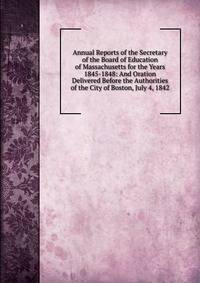 Annual Reports of the Secretary of the Board of Education of Massachusetts for the Years 1845-1848: And Oration Delivered Before the Authorities of the City of Boston, July 4, 1842