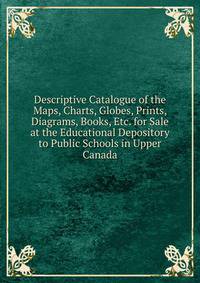 Descriptive Catalogue of the Maps, Charts, Globes, Prints, Diagrams, Books, Etc. for Sale at the Educational Depository to Public Schools in Upper Canada