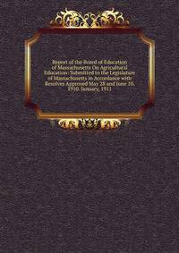 Report of the Board of Education of Massachusetts On Agricultural Education: Submitted to the Legislature of Massachusetts in Accordance with Resolves Approved May 28 and June 10, 1910. January, 1911