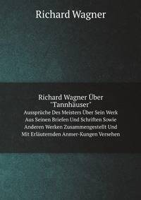 Richard Wagner ber "Tannhuser". Aussprche Des Meisters ber Sein Werk Aus Seinen Briefen Und Schriften Sowie Anderen Werken Zusammengestellt Und Mit Erluternden Anmer-Kungen Versehen