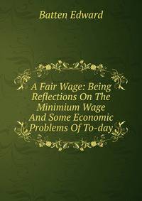 A Fair Wage: Being Reflections On The Minimium Wage And Some Economic Problems Of To-day