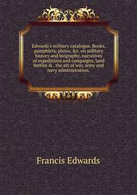 Edwards's military catalogue. Books, pamphlets, plates, &amp;c. on military history and biography, narratives of expeditions and campaigns, land battles &amp; . the art of war, army and navy administration,