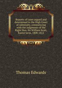 Reports of cases argued and determined in the High Court of Admiralty, commencing with the judgments of the Right Hon. Sir William Scott, Easter term, 1808-1812