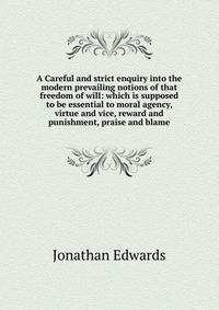 A Careful and strict enquiry into the modern prevailing notions of that freedom of will: which is supposed to be essential to moral agency, virtue and vice, reward and punishment, praise and blame