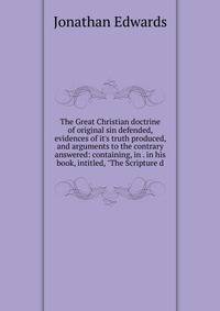 The Great Christian doctrine of original sin defended, evidences of it's truth produced, and arguments to the contrary answered: containing, in . in his book, intitled, "The Scripture d