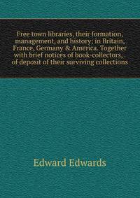 Free town libraries, their formation, management, and history; in Britain, France, Germany &amp; America. Together with brief notices of book-collectors, . of deposit of their surviving collections