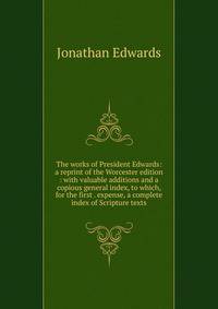 The works of President Edwards: a reprint of the Worcester edition : with valuable additions and a copious general index, to which, for the first . expense, a complete index of Scripture texts
